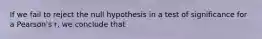 If we fail to reject the null hypothesis in a test of significance for a Pearson's r, we conclude that