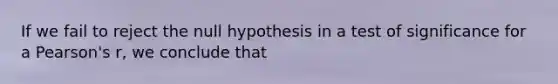 If we fail to reject the null hypothesis in a test of significance for a Pearson's r, we conclude that