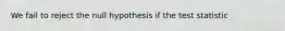 We fail to reject the null hypothesis if the test statistic