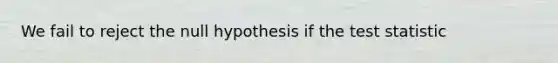 We fail to reject the null hypothesis if the test statistic