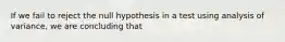 If we fail to reject the null hypothesis in a test using analysis of variance, we are concluding that