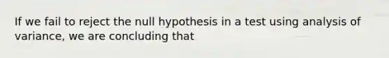 If we fail to reject the null hypothesis in a test using analysis of variance, we are concluding that