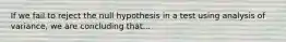 If we fail to reject the null hypothesis in a test using analysis of variance, we are concluding that...