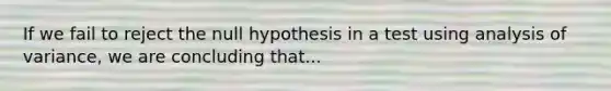 If we fail to reject the null hypothesis in a test using analysis of variance, we are concluding that...