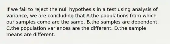 If we fail to reject the null hypothesis in a test using analysis of variance, we are concluding that A.the populations from which our samples come are the same. B.the samples are dependent. C.the population variances are the different. D.the sample means are different.