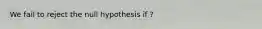 We fail to reject the null hypothesis if ?