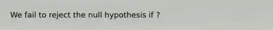 We fail to reject the null hypothesis if ?