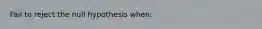 Fail to reject the null hypothesis when: