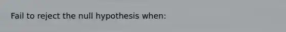 Fail to reject the null hypothesis when: