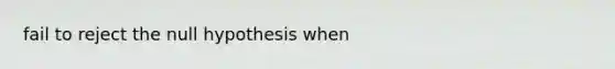 fail to reject the null hypothesis when