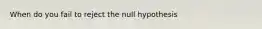 When do you fail to reject the null hypothesis