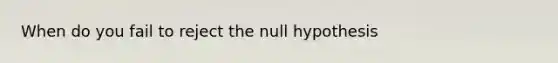 When do you fail to reject the null hypothesis