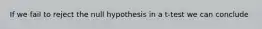 If we fail to reject the null hypothesis in a t-test we can conclude