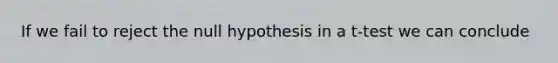 If we fail to reject the null hypothesis in a t-test we can conclude