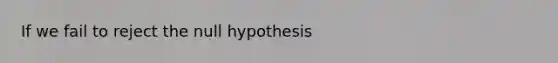 If we fail to reject the null hypothesis