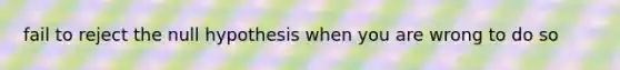 fail to reject the null hypothesis when you are wrong to do so