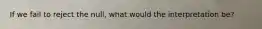 If we fail to reject the null, what would the interpretation be?