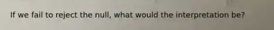 If we fail to reject the null, what would the interpretation be?