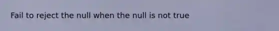 Fail to reject the null when the null is not true