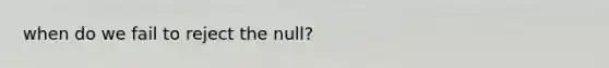 when do we fail to reject the null?