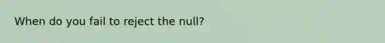 When do you fail to reject the null?