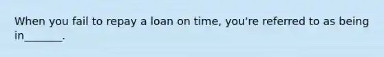 When you fail to repay a loan on time, you're referred to as being in_______.