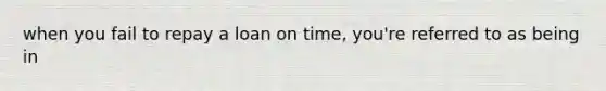 when you fail to repay a loan on time, you're referred to as being in