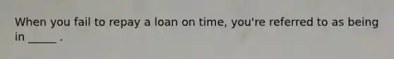 When you fail to repay a loan on time, you're referred to as being in _____ .
