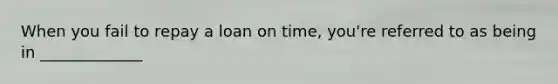 When you fail to repay a loan on time, you're referred to as being in _____________
