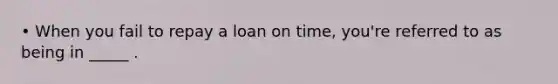 • When you fail to repay a loan on time, you're referred to as being in _____ .