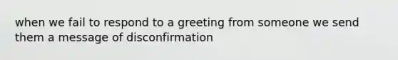 when we fail to respond to a greeting from someone we send them a message of disconfirmation