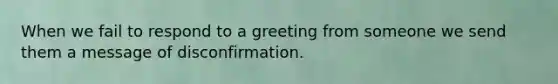 When we fail to respond to a greeting from someone we send them a message of disconfirmation.