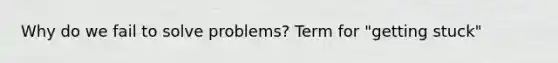 Why do we fail to solve problems? Term for "getting stuck"