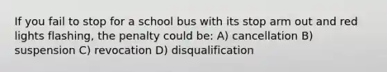 If you fail to stop for a school bus with its stop arm out and red lights flashing, the penalty could be: A) cancellation B) suspension C) revocation D) disqualification