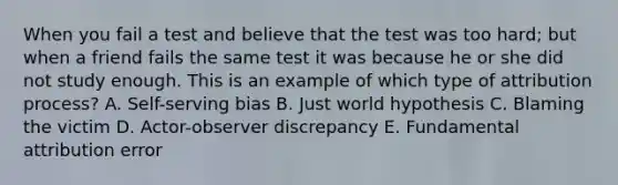 When you fail a test and believe that the test was too hard; but when a friend fails the same test it was because he or she did not study enough. This is an example of which type of attribution process? A. Self-serving bias B. Just world hypothesis C. Blaming the victim D. Actor-observer discrepancy E. Fundamental attribution error