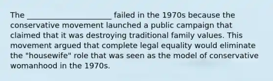 The ______________________ failed in the 1970s because the conservative movement launched a public campaign that claimed that it was destroying traditional family values. This movement argued that complete legal equality would eliminate the "housewife" role that was seen as the model of conservative womanhood in the 1970s.