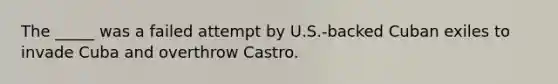 The _____ was a failed attempt by U.S.-backed Cuban exiles to invade Cuba and overthrow Castro.