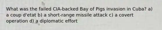 What was the failed CIA-backed Bay of Pigs invasion in Cuba? a) a coup d'etat b) a short-range missile attack c) a covert operation d) a diplomatic effort