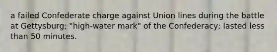 a failed Confederate charge against Union lines during the battle at Gettysburg; "high-water mark" of the Confederacy; lasted less than 50 minutes.