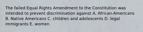 The failed Equal Rights Amendment to the Constitution was intended to prevent discrimination against A. African-Americans B. Native Americans C. children and adolescents D. legal immigrants E. women