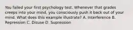 You failed your first psychology test. Whenever that grades creeps into your mind, you consciously push it back out of your mind. What does this example illustrate? A. Interference B. Repression C. Disuse D. Supression