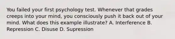 You failed your first psychology test. Whenever that grades creeps into your mind, you consciously push it back out of your mind. What does this example illustrate? A. Interference B. Repression C. Disuse D. Supression