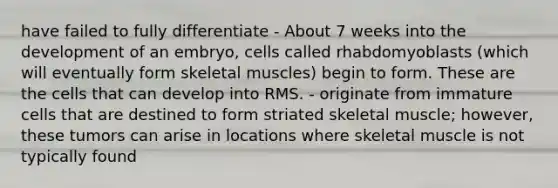 have failed to fully differentiate - About 7 weeks into the development of an embryo, cells called rhabdomyoblasts (which will eventually form skeletal muscles) begin to form. These are the cells that can develop into RMS. - originate from immature cells that are destined to form striated skeletal muscle; however, these tumors can arise in locations where skeletal muscle is not typically found