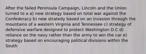 After the failed Peninsula Campaign, Lincoln and the Union turned to a a) new strategy based on total war against the Confederacy b) new stratedy based on an invasion through the mountains of a western Virginia and Tennessee c) strategy of defensive warfare designed to protect Washington D.C d) reliance on the navy rather than the army to win the car e) strategy based on encouraging political divisions within the South