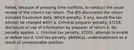 Failed, because of pressing time conflicts, to conduct the usual review of the client's tax return. The IRS discovered the return included fraudulent data. Which penalty, if any, would the tax advisor be charged with? a. Criminal preparer penalty, §7216, disclosure or use of information by preparer of return b. No penalty applies. c. Criminal tax penalty, §7201, attempt to evade or defeat tax d. Civil tax penalty, §6694(a), understatement as a result of unreasonable position