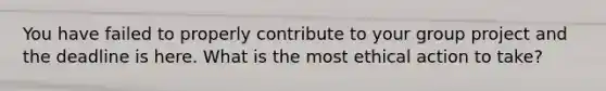 You have failed to properly contribute to your group project and the deadline is here. What is the most ethical action to take?