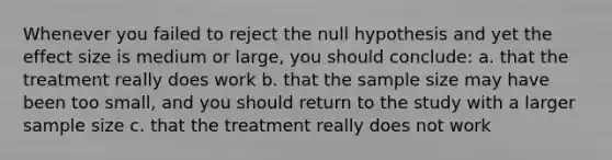 Whenever you failed to reject the null hypothesis and yet the effect size is medium or large, you should conclude: a. that the treatment really does work b. that the sample size may have been too small, and you should return to the study with a larger sample size c. that the treatment really does not work