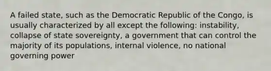 A failed state, such as the Democratic Republic of the Congo, is usually characterized by all except the following: instability, collapse of state sovereignty, a government that can control the majority of its populations, internal violence, no national governing power