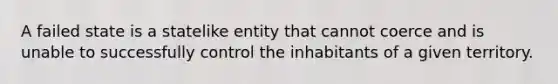 A failed state is a statelike entity that cannot coerce and is unable to successfully control the inhabitants of a given territory.