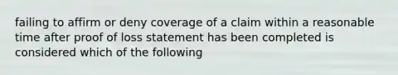 failing to affirm or deny coverage of a claim within a reasonable time after proof of loss statement has been completed is considered which of the following